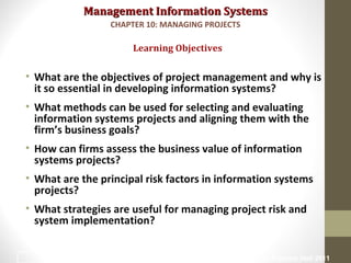 Management Information SystemsManagement Information Systems
• What are the objectives of project management and why is
it so essential in developing information systems?
• What methods can be used for selecting and evaluating
information systems projects and aligning them with the
firm’s business goals?
• How can firms assess the business value of information
systems projects?
• What are the principal risk factors in information systems
projects?
• What strategies are useful for managing project risk and
system implementation?
Learning Objectives
CHAPTER 10: MANAGING PROJECTS
© Prentice Hall 20112
 
