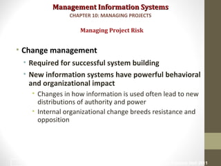 Management Information SystemsManagement Information Systems
• Change management
• Required for successful system building
• New information systems have powerful behavioral
and organizational impact
• Changes in how information is used often lead to new
distributions of authority and power
• Internal organizational change breeds resistance and
opposition
Managing Project Risk
CHAPTER 10: MANAGING PROJECTS
© Prentice Hall 201120
 