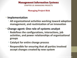 Management Information SystemsManagement Information Systems
• Implementation
• All organizational activities working toward adoption,
management, and routinization of an innovation
• Change agent: One role of systems analyst
• Redefines the configurations, interactions, job
activities, and power relationships of organizational
groups
• Catalyst for entire change process
• Responsible for ensuring that all parties involved
accept changes created by new system
Managing Project Risk
CHAPTER 10: MANAGING PROJECTS
© Prentice Hall 201121
 