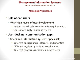 Management Information SystemsManagement Information Systems
• Role of end users
• With high levels of user involvement
• System more likely to conform to requirements
• Users more likely to accept system
• User-designer communication gap:
• Users and information systems specialists
• Different backgrounds, interests, and priorities
• Different loyalties, priorities, vocabularies
• Different concerns regarding a new system
Managing Project Risk
CHAPTER 10: MANAGING PROJECTS
© Prentice Hall 201122
 