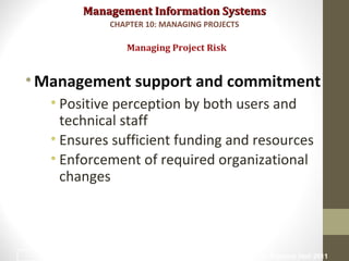 Management Information SystemsManagement Information Systems
•Management support and commitment
• Positive perception by both users and
technical staff
• Ensures sufficient funding and resources
• Enforcement of required organizational
changes
Managing Project Risk
CHAPTER 10: MANAGING PROJECTS
© Prentice Hall 201123
 