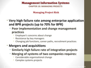 Management Information SystemsManagement Information Systems
• Very high failure rate among enterprise application
and BPR projects (up to 70% for BPR)
• Poor implementation and change management
practices
• Employee’s concerns about change
• Resistance by key managers
• Changing job functions, career paths, recruitment practices
• Mergers and acquisitions
• Similarly high failure rate of integration projects
• Merging of systems of two companies requires:
• Considerable organizational change
• Complex systems projects
Managing Project Risk
CHAPTER 10: MANAGING PROJECTS
© Prentice Hall 201124
 