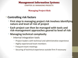 Management Information SystemsManagement Information Systems
• Controlling risk factors
• First step in managing project risk involves identifying
nature and level of risk of project
• Each project can then be managed with tools and
risk-management approaches geared to level of risk
• Managing technical complexity
• Internal integration tools
• Project leaders with technical and administrative experience
• Highly experienced team members
• Frequent team meetings
• Securing of technical experience outside firm if necessary
Managing Project Risk
CHAPTER 10: MANAGING PROJECTS
© Prentice Hall 201125
 