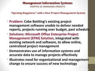 Management Information SystemsManagement Information Systems
• Problem: Coke Bottling’s existing project
management software unable to deliver needed
reports, projects running over budget, past schedule
• Solutions: Microsoft Office Enterprise Project
Management (EPM) Solution, integrated with
existing network and software, to allow online,
centralized project management
• Demonstrates use of information systems and
accurate data to manage projects effectively
• Illustrates need for organizational and management
change to ensure success of new technology
“Opening Happiness” with a New Project Management System
CHAPTER 10: MANAGING PROJECTS
© Prentice Hall 20113
 