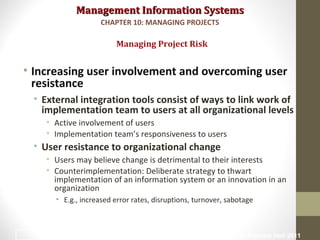 Management Information SystemsManagement Information Systems
• Increasing user involvement and overcoming user
resistance
• External integration tools consist of ways to link work of
implementation team to users at all organizational levels
• Active involvement of users
• Implementation team’s responsiveness to users
• User resistance to organizational change
• Users may believe change is detrimental to their interests
• Counterimplementation: Deliberate strategy to thwart
implementation of an information system or an innovation in an
organization
• E.g., increased error rates, disruptions, turnover, sabotage
Managing Project Risk
CHAPTER 10: MANAGING PROJECTS
© Prentice Hall 201130
 