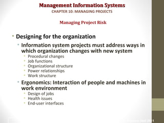Management Information SystemsManagement Information Systems
• Designing for the organization
• Information system projects must address ways in
which organization changes with new system
• Procedural changes
• Job functions
• Organizational structure
• Power relationships
• Work structure
• Ergonomics: Interaction of people and machines in
work environment
• Design of jobs
• Health issues
• End-user interfaces
Managing Project Risk
CHAPTER 10: MANAGING PROJECTS
© Prentice Hall 201132
 