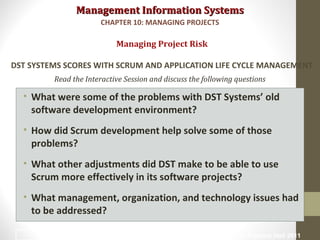 Management Information SystemsManagement Information Systems
Read the Interactive Session and discuss the following questions
• What were some of the problems with DST Systems’ old
software development environment?
• How did Scrum development help solve some of those
problems?
• What other adjustments did DST make to be able to use
Scrum more effectively in its software projects?
• What management, organization, and technology issues had
to be addressed?
Managing Project Risk
DST SYSTEMS SCORES WITH SCRUM AND APPLICATION LIFE CYCLE MANAGEMENT
CHAPTER 10: MANAGING PROJECTS
© Prentice Hall 201133
 