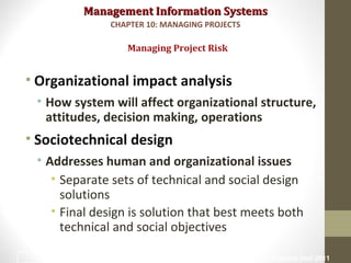 Management Information SystemsManagement Information Systems
• Organizational impact analysis
• How system will affect organizational structure,
attitudes, decision making, operations
• Sociotechnical design
• Addresses human and organizational issues
• Separate sets of technical and social design
solutions
• Final design is solution that best meets both
technical and social objectives
Managing Project Risk
CHAPTER 10: MANAGING PROJECTS
© Prentice Hall 201134
 