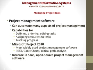 Management Information SystemsManagement Information Systems
• Project management software
• Can automate many aspects of project management
• Capabilities for
• Defining, ordering, editing tasks
• Assigning resources to tasks
• Tracking progress
• Microsoft Project 2010
• Most widely used project management software
• PERT, Gantt Charts, critical path analysis
• Increase in SaaS, open-source project management
software
Managing Project Risk
CHAPTER 10: MANAGING PROJECTS
© Prentice Hall 201135
 