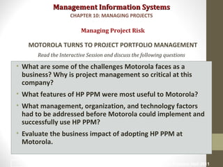 Management Information SystemsManagement Information Systems
Read the Interactive Session and discuss the following questions
• What are some of the challenges Motorola faces as a
business? Why is project management so critical at this
company?
• What features of HP PPM were most useful to Motorola?
• What management, organization, and technology factors
had to be addressed before Motorola could implement and
successfully use HP PPM?
• Evaluate the business impact of adopting HP PPM at
Motorola.
Managing Project Risk
MOTOROLA TURNS TO PROJECT PORTFOLIO MANAGEMENT
CHAPTER 10: MANAGING PROJECTS
© Prentice Hall 201136
 