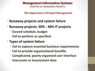 Management Information SystemsManagement Information Systems
• Runaway projects and system failure
• Runaway projects: 30% - 40% IT projects
• Exceed schedule, budget
• Fail to perform as specified
• Types of system failure
• Fail to capture essential business requirements
• Fail to provide organizational benefits
• Complicated, poorly organized user interface
• Inaccurate or inconsistent data
The Importance of Project Management
CHAPTER 10: MANAGING PROJECTS
© Prentice Hall 20114
 