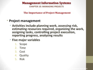 Management Information SystemsManagement Information Systems
• Project management
• Activities include planning work, assessing risk,
estimating resources required, organizing the work,
assigning tasks, controlling project execution,
reporting progress, analyzing results
• Five major variables
1. Scope
2. Time
3. Cost
4. Quality
5. Risk
The Importance of Project Management
CHAPTER 10: MANAGING PROJECTS
© Prentice Hall 20116
 