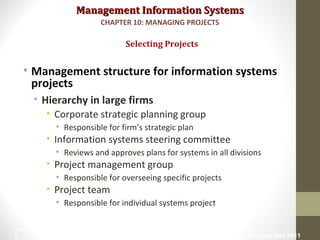Management Information SystemsManagement Information Systems
• Management structure for information systems
projects
• Hierarchy in large firms
• Corporate strategic planning group
• Responsible for firm’s strategic plan
• Information systems steering committee
• Reviews and approves plans for systems in all divisions
• Project management group
• Responsible for overseeing specific projects
• Project team
• Responsible for individual systems project
Selecting Projects
CHAPTER 10: MANAGING PROJECTS
© Prentice Hall 20117
 