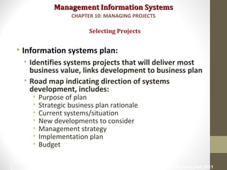 Management Information SystemsManagement Information Systems
• Information systems plan:
• Identifies systems projects that will deliver most
business value, links development to business plan
• Road map indicating direction of systems
development, includes:
• Purpose of plan
• Strategic business plan rationale
• Current systems/situation
• New developments to consider
• Management strategy
• Implementation plan
• Budget
Selecting Projects
CHAPTER 10: MANAGING PROJECTS
© Prentice Hall 20119
 