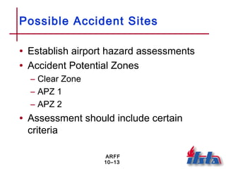 ARFF
10–13
Possible Accident Sites
• Establish airport hazard assessments
• Accident Potential Zones
– Clear Zone
– APZ 1
– APZ 2
• Assessment should include certain
criteria
 