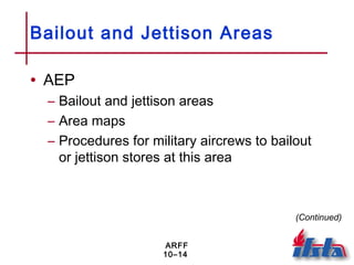 ARFF
10–14
Bailout and Jettison Areas
• AEP
– Bailout and jettison areas
– Area maps
– Procedures for military aircrews to bailout
or jettison stores at this area
(Continued)
 
