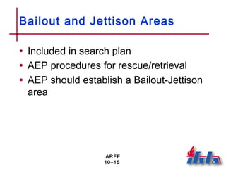 ARFF
10–15
Bailout and Jettison Areas
• Included in search plan
• AEP procedures for rescue/retrieval
• AEP should establish a Bailout-Jettison
area
 