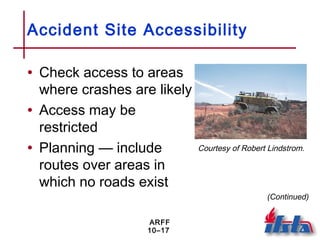 ARFF
10–17
Accident Site Accessibility
• Check access to areas
where crashes are likely
• Access may be
restricted
• Planning — include
routes over areas in
which no roads exist
Courtesy of Robert Lindstrom.
(Continued)
 