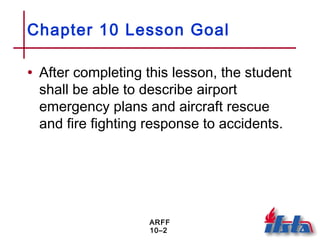 ARFF
10–2
Chapter 10 Lesson Goal
• After completing this lesson, the student
shall be able to describe airport
emergency plans and aircraft rescue
and fire fighting response to accidents.
 