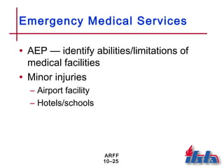 ARFF
10–25
Emergency Medical Services
• AEP — identify abilities/limitations of
medical facilities
• Minor injuries
– Airport facility
– Hotels/schools
 