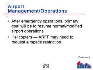 ARFF
10–29
Airport
Management/Operations
• After emergency operations, primary
goal will be to resume normal/modified
airport operations
• Helicopters — ARFF may need to
request airspace restriction
(Continued)
 