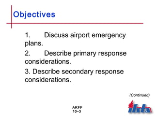 ARFF
10–3
Objectives
1. Discuss airport emergency
plans.
2. Describe primary response
considerations.
3. Describe secondary response
considerations.
(Continued)
 