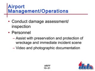 ARFF
10–31
Airport
Management/Operations
• Conduct damage assessment/
inspection
• Personnel
– Assist with preservation and protection of
wreckage and immediate incident scene
– Video and photographic documentation
 