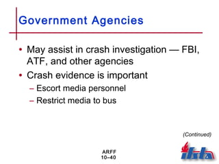 ARFF
10–40
Government Agencies
• May assist in crash investigation — FBI,
ATF, and other agencies
• Crash evidence is important
– Escort media personnel
– Restrict media to bus
(Continued)
 