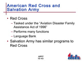 ARFF
10–43
American Red Cross and
Salvation Army
• Red Cross
– Tasked under the “Aviation Disaster Family
Assistance Act of 1996”
– Performs many functions
– Language Bank
• Salvation Army has similar programs to
Red Cross
 