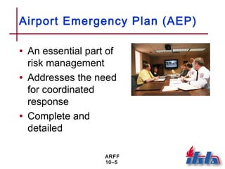 ARFF
10–5
Airport Emergency Plan (AEP)
• An essential part of
risk management
• Addresses the need
for coordinated
response
• Complete and
detailed
 