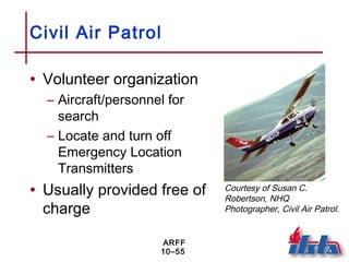 ARFF
10–55
Civil Air Patrol
• Volunteer organization
– Aircraft/personnel for
search
– Locate and turn off
Emergency Location
Transmitters
• Usually provided free of
charge
Courtesy of Susan C.
Robertson, NHQ
Photographer, Civil Air Patrol.
 