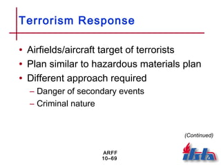 ARFF
10–69
Terrorism Response
• Airfields/aircraft target of terrorists
• Plan similar to hazardous materials plan
• Different approach required
– Danger of secondary events
– Criminal nature
(Continued)
 