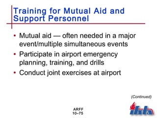 ARFF
10–75
Training for Mutual Aid and
Support Personnel
• Mutual aid — often needed in a major
event/multiple simultaneous events
• Participate in airport emergency
planning, training, and drills
• Conduct joint exercises at airport
(Continued)
 