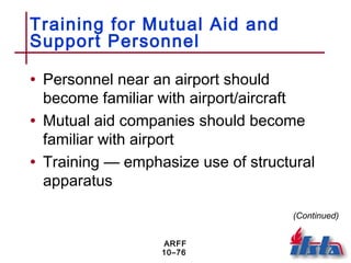 ARFF
10–76
Training for Mutual Aid and
Support Personnel
• Personnel near an airport should
become familiar with airport/aircraft
• Mutual aid companies should become
familiar with airport
• Training — emphasize use of structural
apparatus
(Continued)
 