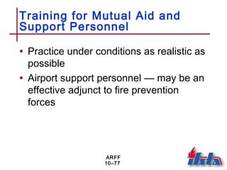 ARFF
10–77
Training for Mutual Aid and
Support Personnel
• Practice under conditions as realistic as
possible
• Airport support personnel — may be an
effective adjunct to fire prevention
forces
 