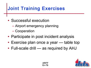 ARFF
10–79
Joint Training Exercises
• Successful execution
– Airport emergency planning
– Cooperation
• Participate in post incident analysis
• Exercise plan once a year — table top
• Full-scale drill — as required by AHJ
 