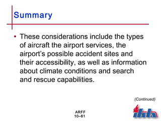 ARFF
10–81
Summary
• These considerations include the types
of aircraft the airport services, the
airport’s possible accident sites and
their accessibility, as well as information
about climate conditions and search
and rescue capabilities.
(Continued)
 