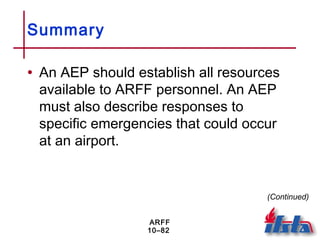 ARFF
10–82
Summary
• An AEP should establish all resources
available to ARFF personnel. An AEP
must also describe responses to
specific emergencies that could occur
at an airport.
(Continued)
 