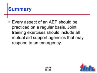 ARFF
10–83
Summary
• Every aspect of an AEP should be
practiced on a regular basis. Joint
training exercises should include all
mutual aid support agencies that may
respond to an emergency.
 