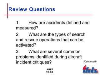 ARFF
10–84
Review Questions
1. How are accidents defined and
measured?
2. What are the types of search
and rescue operations that can be
activated?
3. What are several common
problems identified during aircraft
incident critiques? (Continued)
 