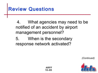 ARFF
10–85
Review Questions
4. What agencies may need to be
notified of an accident by airport
management personnel?
5. When is the secondary
response network activated?
(Continued)
 