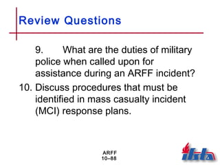 ARFF
10–88
Review Questions
9. What are the duties of military
police when called upon for
assistance during an ARFF incident?
10. Discuss procedures that must be
identified in mass casualty incident
(MCI) response plans.
 