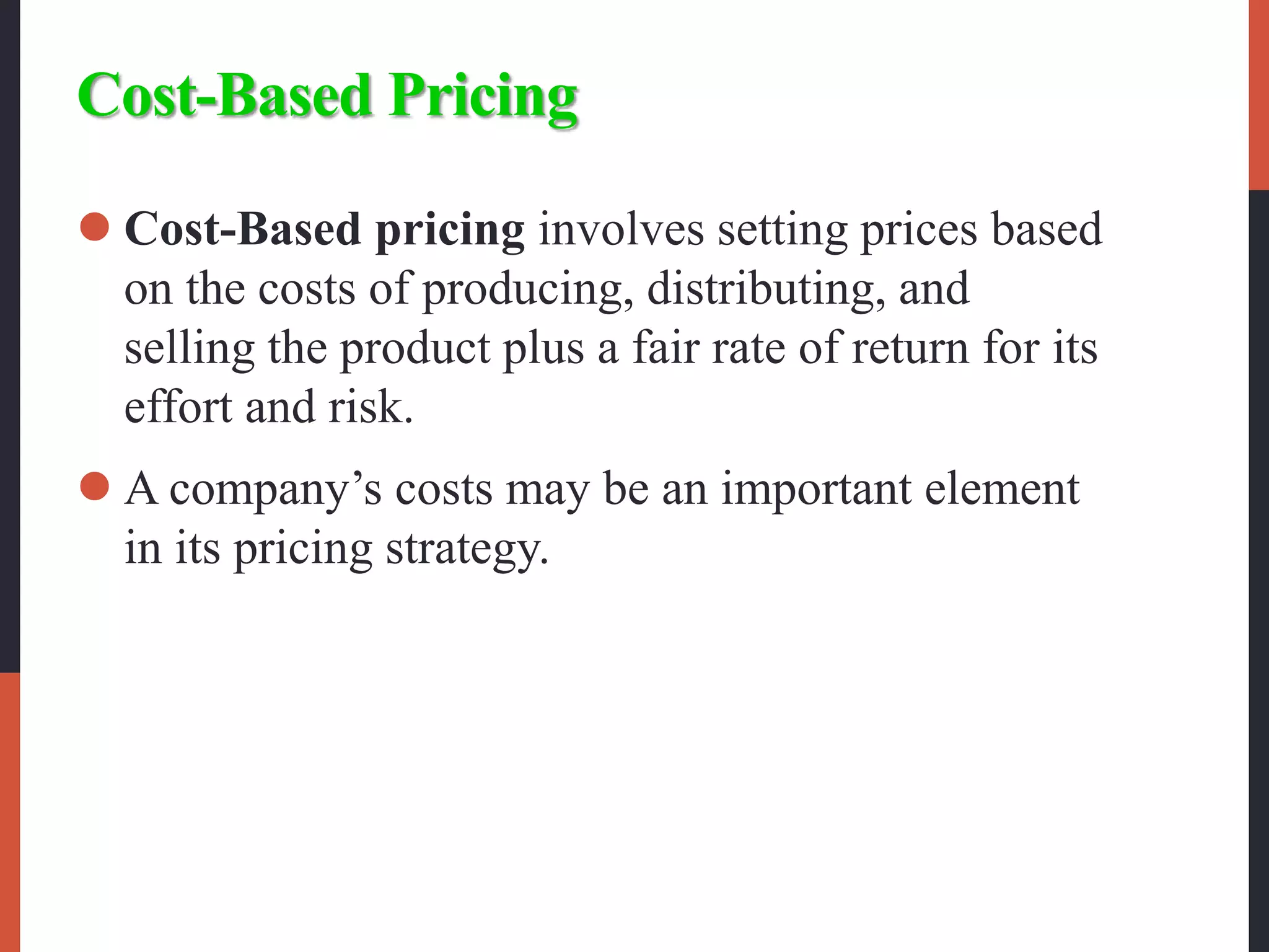 Cost-Based Pricing
 Cost-Based pricing involves setting prices based
on the costs of producing, distributing, and
selling the product plus a fair rate of return for its
effort and risk.
 A company’s costs may be an important element
in its pricing strategy.
 