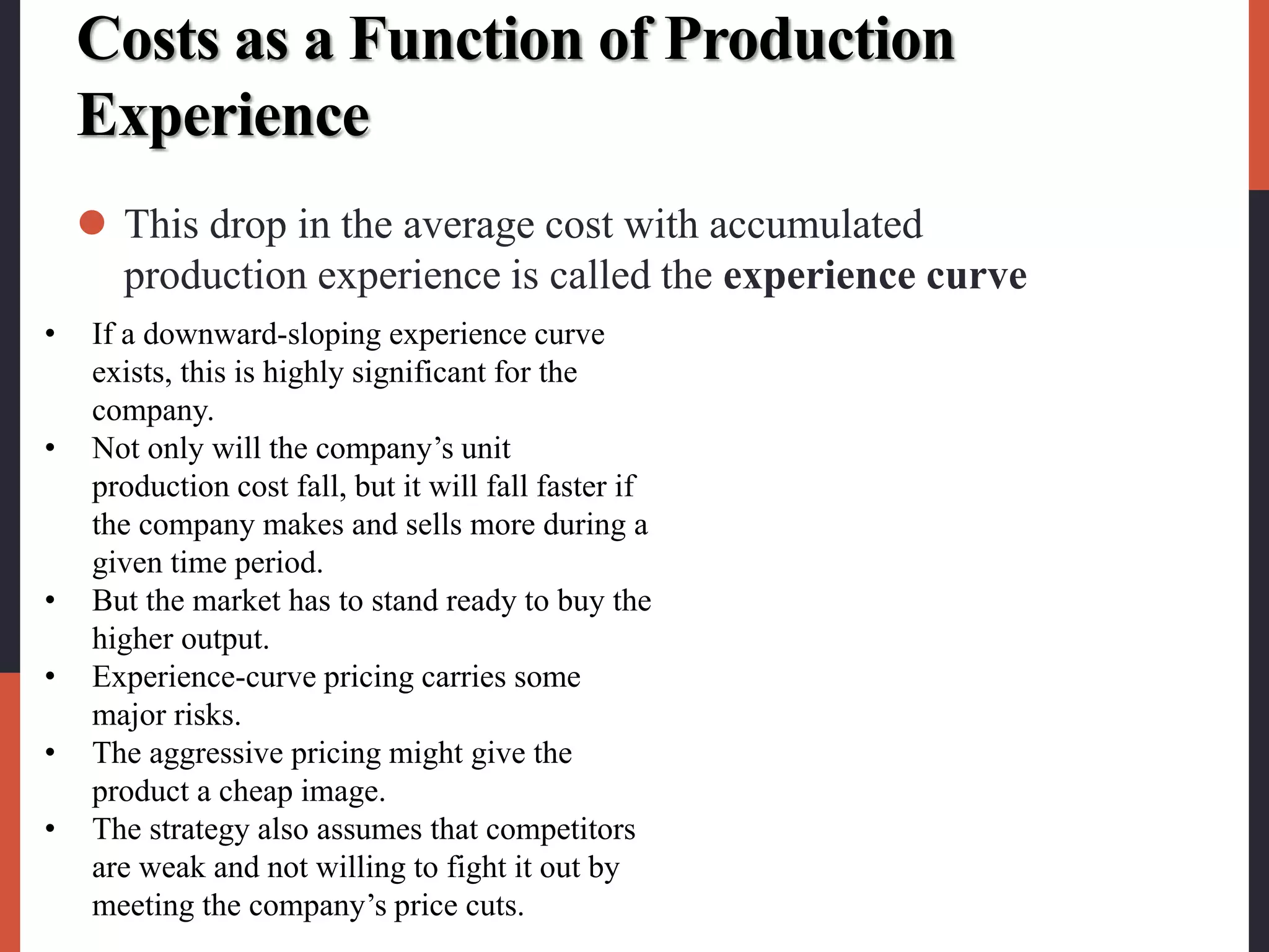 Costs as a Function of Production
Experience
 This drop in the average cost with accumulated
production experience is called the experience curve
• If a downward-sloping experience curve
exists, this is highly significant for the
company.
• Not only will the company’s unit
production cost fall, but it will fall faster if
the company makes and sells more during a
given time period.
• But the market has to stand ready to buy the
higher output.
• Experience-curve pricing carries some
major risks.
• The aggressive pricing might give the
product a cheap image.
• The strategy also assumes that competitors
are weak and not willing to fight it out by
meeting the company’s price cuts.
 