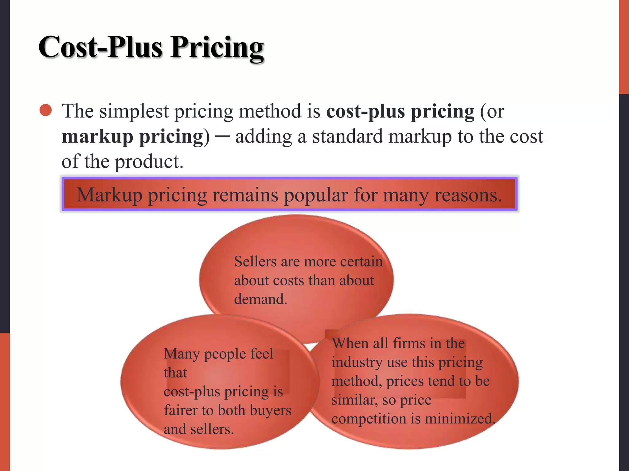 Cost-Plus Pricing
 The simplest pricing method is cost-plus pricing (or
markup pricing) ─ adding a standard markup to the cost
of the product.
Markup pricing remains popular for many reasons.
Sellers are more certain
about costs than about
demand.
When all firms in the
industry use this pricing
method, prices tend to be
similar, so price
competition is minimized.
Many people feel
that
cost-plus pricing is
fairer to both buyers
and sellers.
 