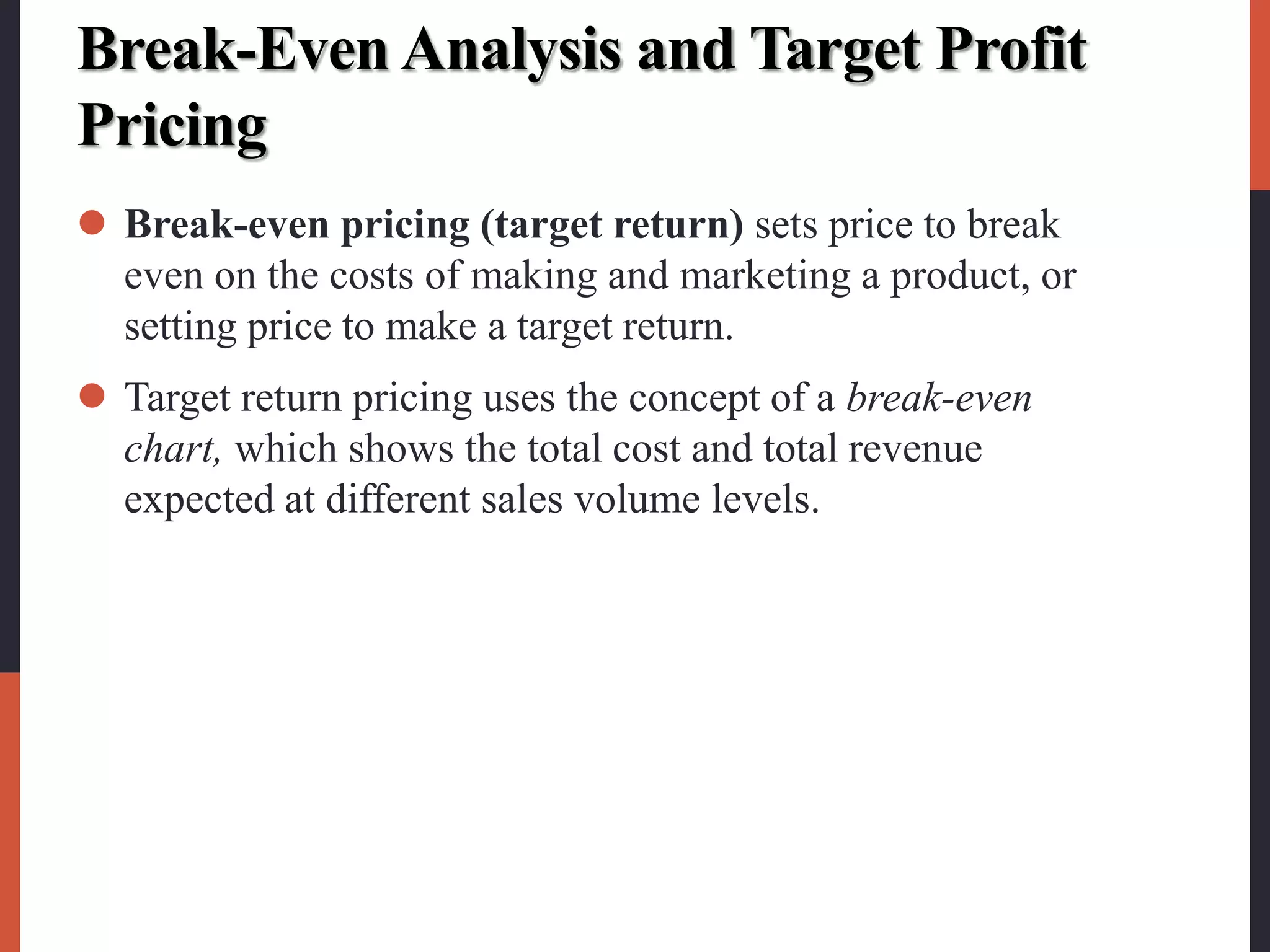 Break-Even Analysis and Target Profit
Pricing
 Break-even pricing (target return) sets price to break
even on the costs of making and marketing a product, or
setting price to make a target return.
 Target return pricing uses the concept of a break-even
chart, which shows the total cost and total revenue
expected at different sales volume levels.
 