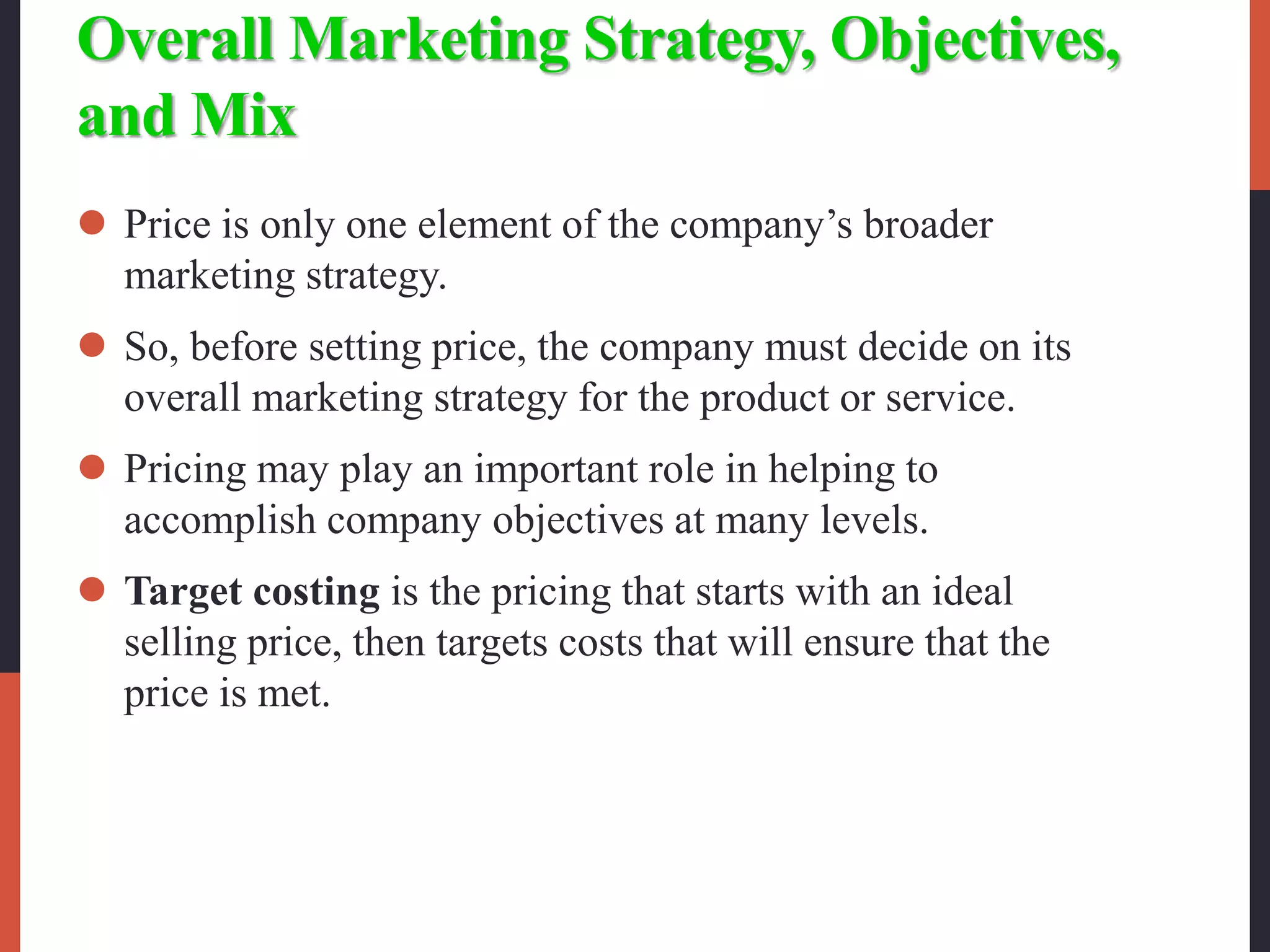 Overall Marketing Strategy, Objectives,
and Mix
 Price is only one element of the company’s broader
marketing strategy.
 So, before setting price, the company must decide on its
overall marketing strategy for the product or service.
 Pricing may play an important role in helping to
accomplish company objectives at many levels.
 Target costing is the pricing that starts with an ideal
selling price, then targets costs that will ensure that the
price is met.
 