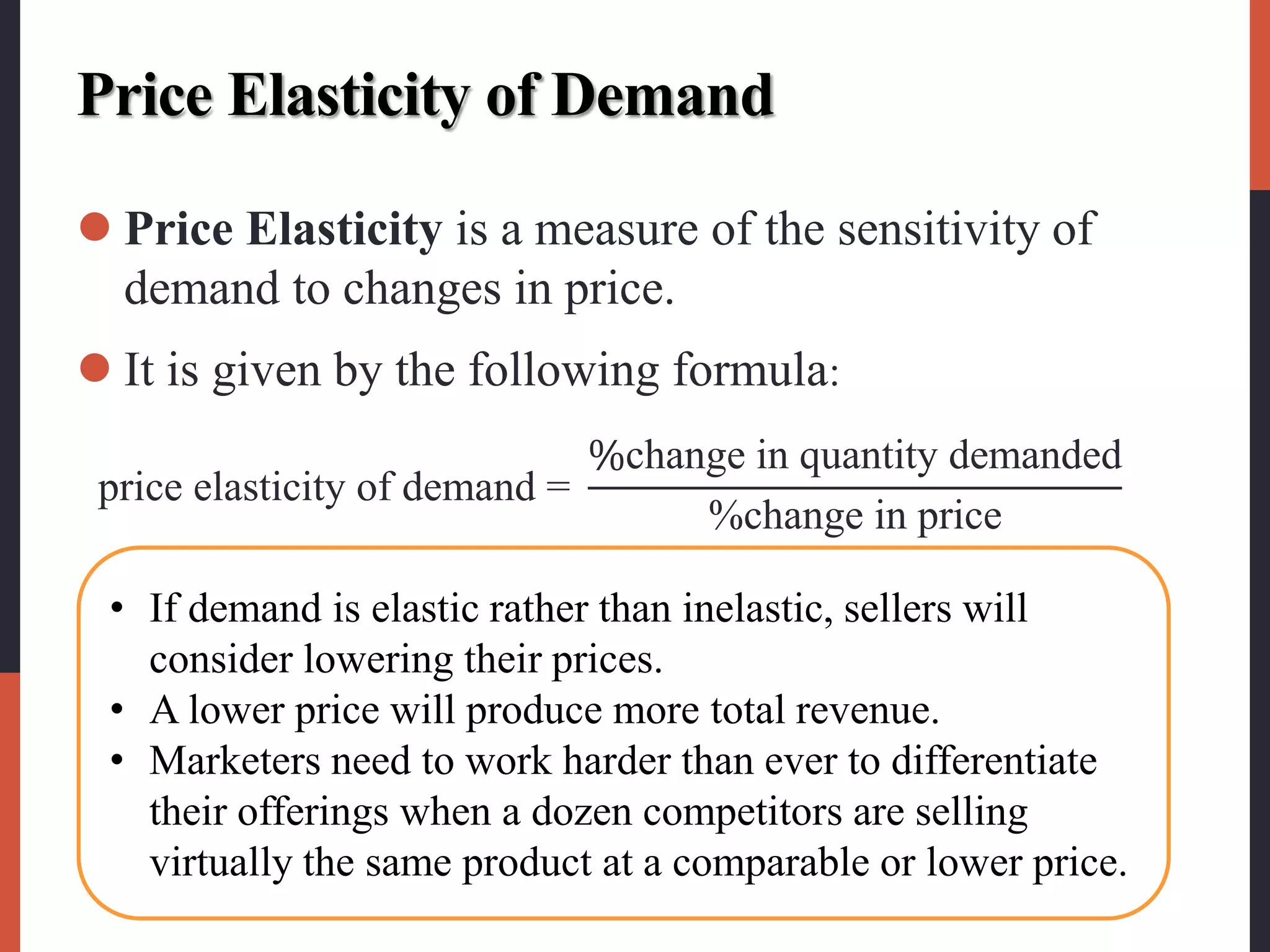 Price Elasticity of Demand
 Price Elasticity is a measure of the sensitivity of
demand to changes in price.
 It is given by the following formula:
price elasticity of demand =
%change in quantity demanded
%change in price
• If demand is elastic rather than inelastic, sellers will
consider lowering their prices.
• A lower price will produce more total revenue.
• Marketers need to work harder than ever to differentiate
their offerings when a dozen competitors are selling
virtually the same product at a comparable or lower price.
 