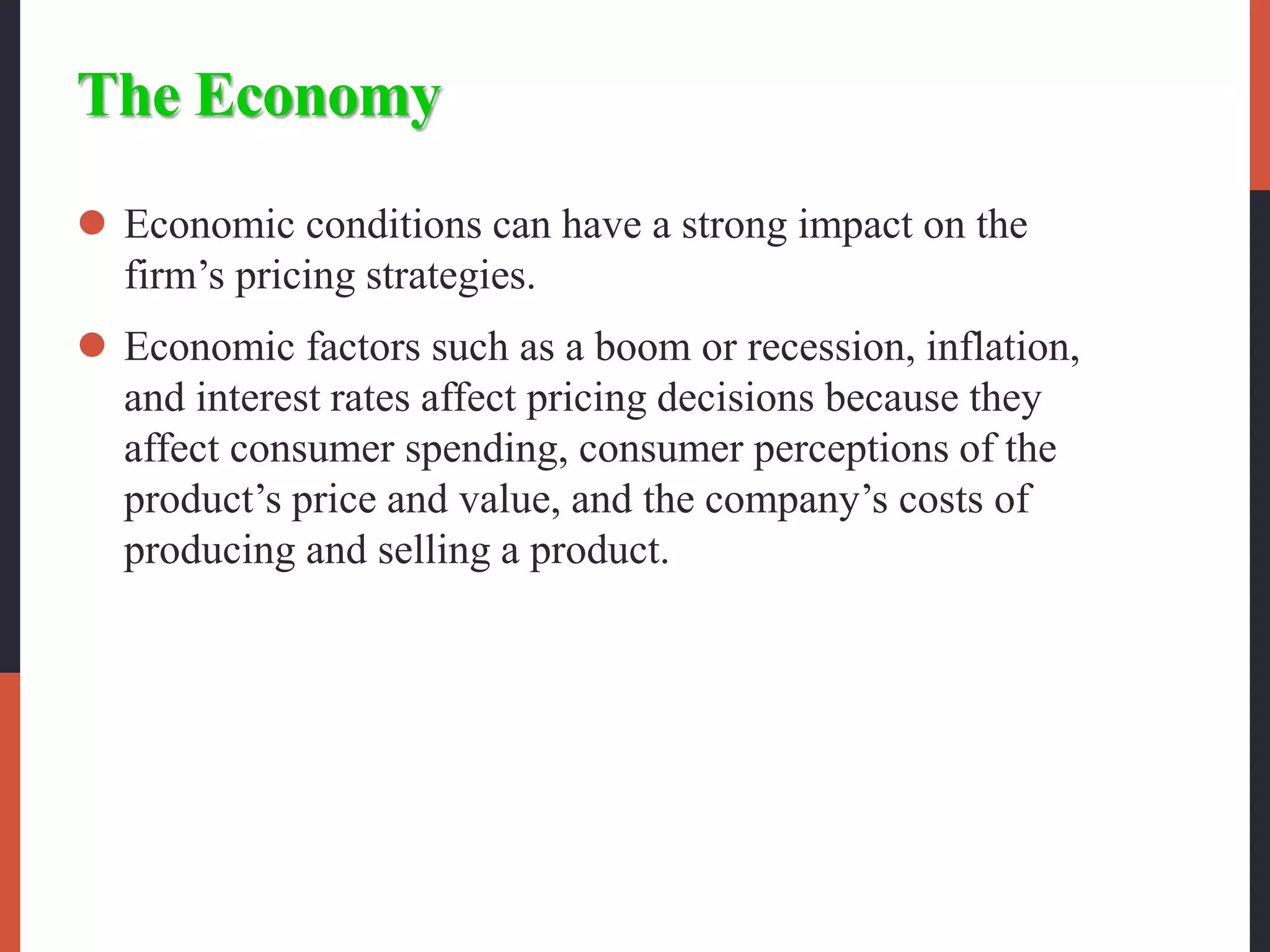 The Economy
 Economic conditions can have a strong impact on the
firm’s pricing strategies.
 Economic factors such as a boom or recession, inflation,
and interest rates affect pricing decisions because they
affect consumer spending, consumer perceptions of the
product’s price and value, and the company’s costs of
producing and selling a product.
 