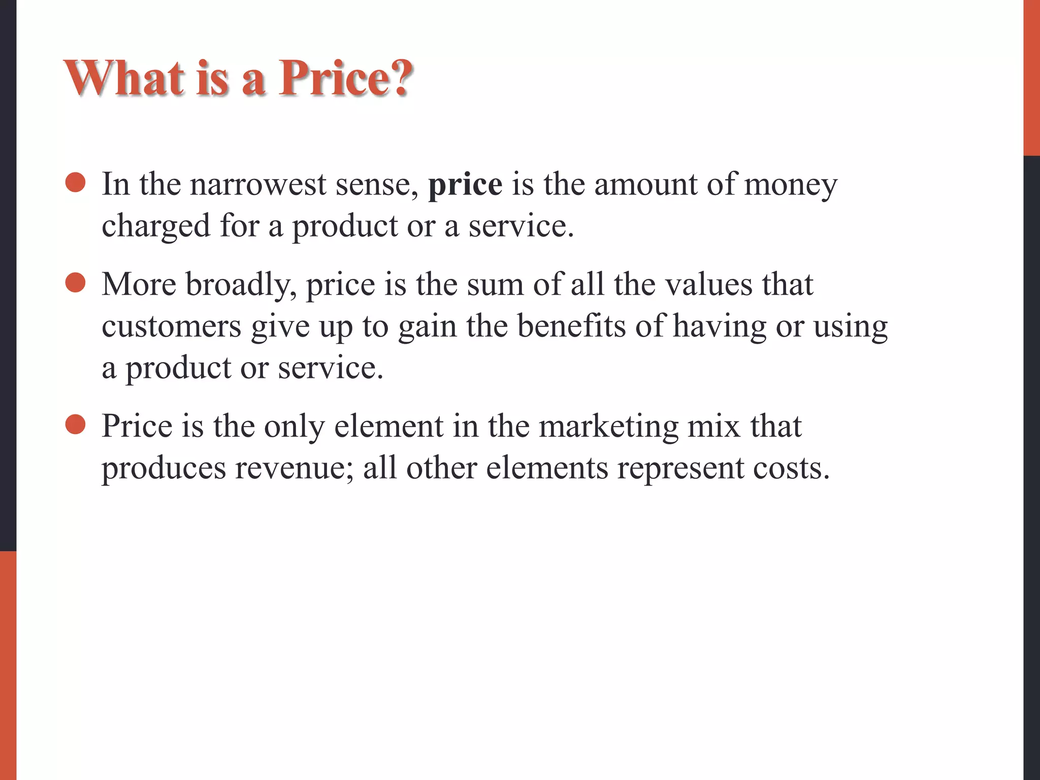 What is a Price?
 In the narrowest sense, price is the amount of money
charged for a product or a service.
 More broadly, price is the sum of all the values that
customers give up to gain the benefits of having or using
a product or service.
 Price is the only element in the marketing mix that
produces revenue; all other elements represent costs.
 